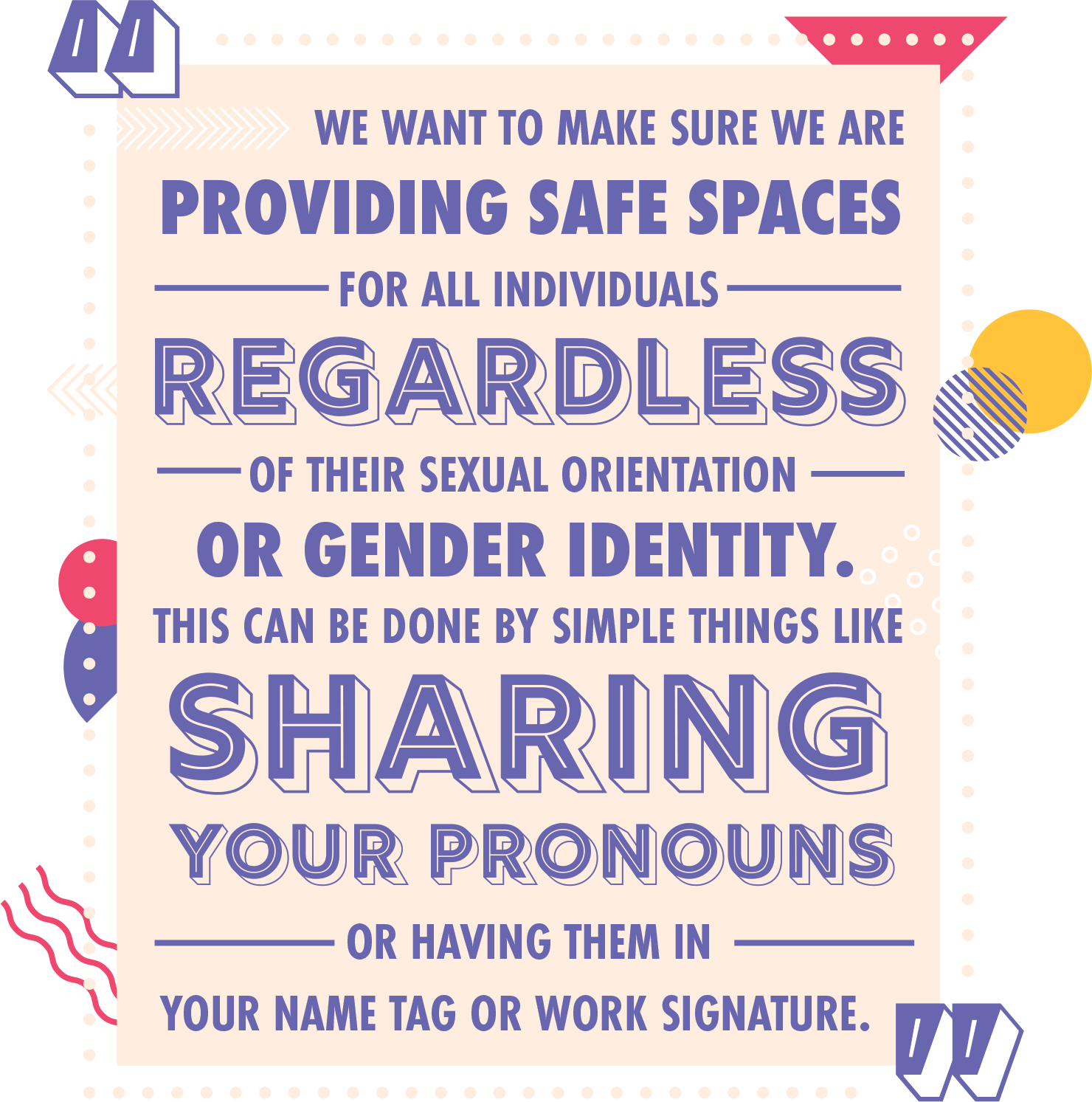 We want to make sure we are providing safe spaces for all individuals regardless of their sexual orientation or gender identity. This can be done by simple things like sharing your pronouns or having them in your name tag or work signature.