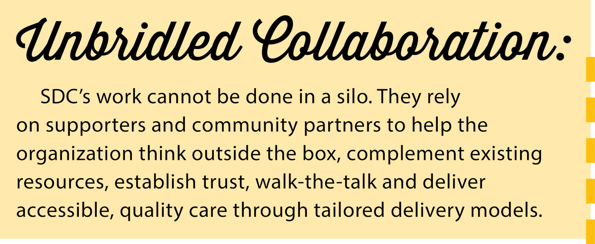 Unbridled Collaboration: SDC’s work cannot be done in a silo. They rely on supporters and community partners to help the organization think outside the box, complement existing resources, establish trust, walk-the-talk and deliver accessible, quality care through tailored delivery models.